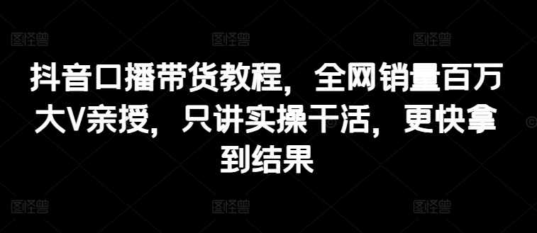 抖音口播带货教程，全网销量百万大V亲授，只讲实操干活，更快拿到结果| 网创圈