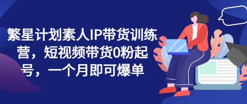 繁星计划素人IP带货训练营，短视频带货0粉起号，一个月即可爆单| 网创圈