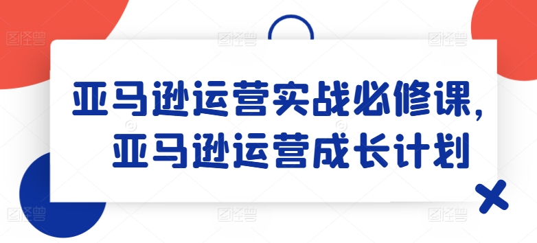 亚马逊运营实战必修课，亚马逊运营成长计划| 网创圈
