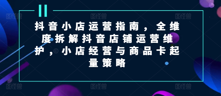 抖音小店运营指南，全维度拆解抖音店铺运营维护，小店经营与商品卡起量策略| 网创圈
