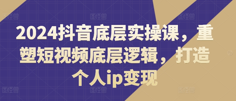2024抖音底层实操课，​重塑短视频底层逻辑，打造个人ip变现| 网创圈