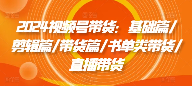 2024视频号带货：基础篇/剪辑篇/带货篇/书单类带货/直播带货| 网创圈