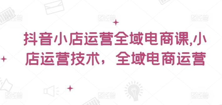 抖音小店运营全域电商课，​小店运营技术，全域电商运营| 网创圈