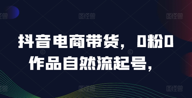 抖音电商带货，0粉0作品自然流起号，热销20多万人的抖音课程的经验分享| 网创圈