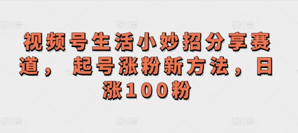 视频号生活小妙招分享赛道， 起号涨粉新方法，日涨100粉| 网创圈