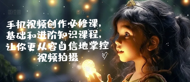 手机视频创作必修课，基础和进阶知识课程，让你更从容自信地掌控视频拍摄| 网创圈