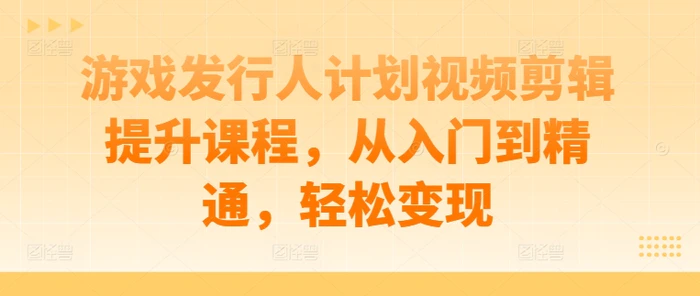 游戏发行人计划视频剪辑提升课程，从入门到精通，轻松变现| 网创圈