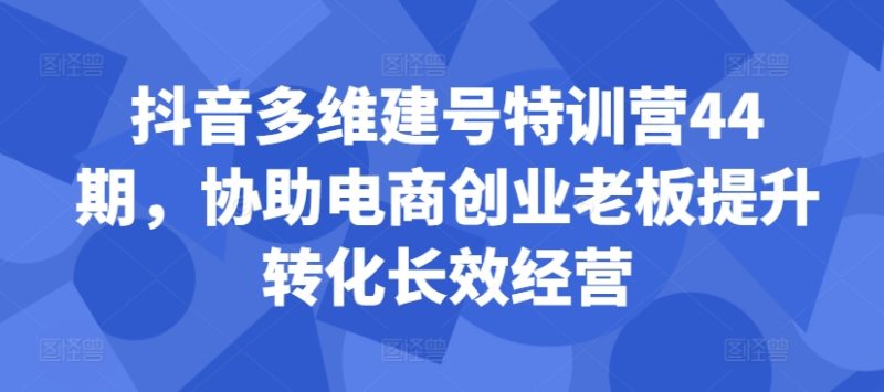抖音多维建号特训营44期，协助电商创业老板提升转化长效经营| 网创圈