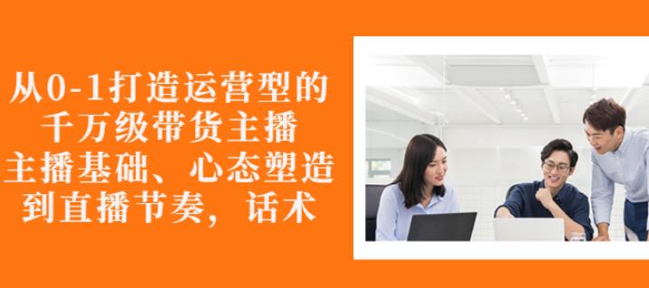 从0-1打造运营型的带货主播：主播基础、心态塑造，能力培养到直播节奏，话术进行全面讲| 网创圈