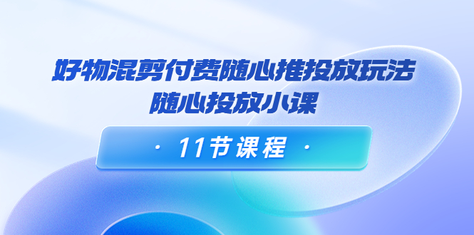 好物混剪付费随心推投放玩法，随心投放小课（11节课程）| 网创圈
