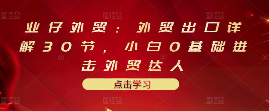 业仔外贸：外贸出口详解30节，小白0基础进击外贸达人 价值666元| 网创圈