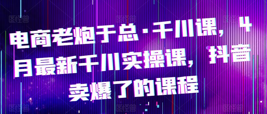 电商老炮于总·千川课，最新千川实操课，抖音卖爆了的课程| 网创圈