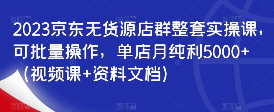 2023京东无货源店群整套实操课，可批量操作，单店月纯利5000+（视频课+资料文档）| 网创圈