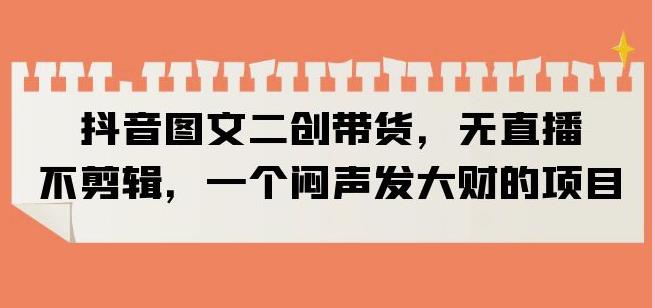 抖音图文二创带货，无直播，不剪辑，一个闷声发大财的项目【揭秘】| 网创圈