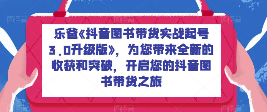 乐爸《抖音图书带货实战起号3.0升级版》，为您带来全新的收获和突破，开启您的抖音图书带货之旅| 网创圈