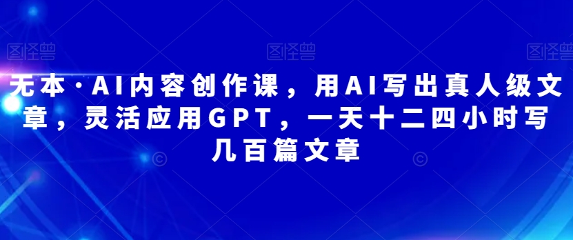 无本·AI内容创作课，用AI写出真人级文章，灵活应用GPT，一天十二四小时写几百篇文章| 网创圈