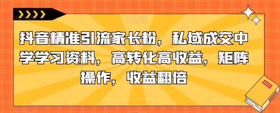 抖音精准引流家长粉，私域成交中学学习资料，高转化高收益，矩阵操作，收益翻倍【揭秘】| 网创圈