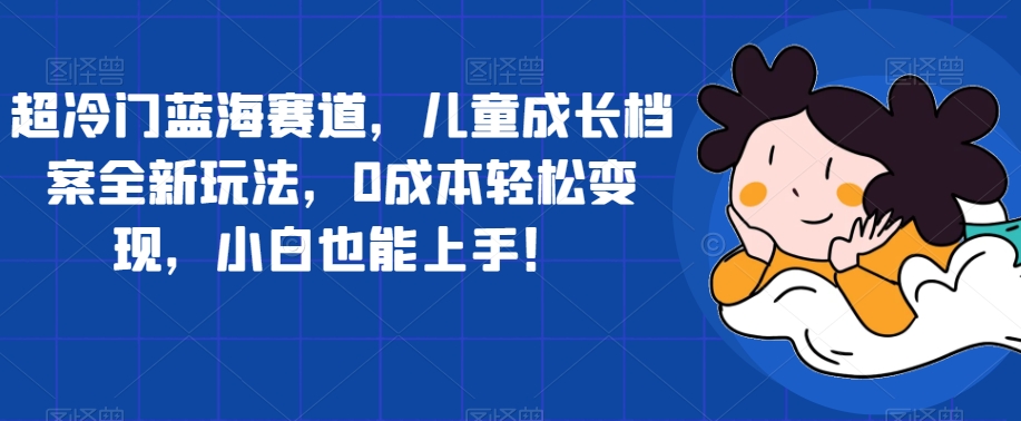 超冷门蓝海赛道，儿童成长档案全新玩法，0成本轻松变现，小白也能上手【揭秘】| 网创圈