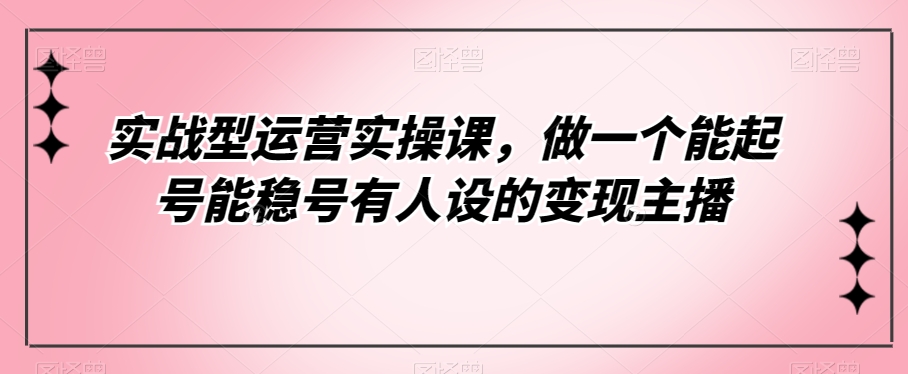 实战型运营实操课，做一个能起号能稳号有人设的变现主播| 网创圈