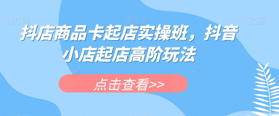 抖店商品卡起店实操班，抖音小店起店高阶玩法| 网创圈