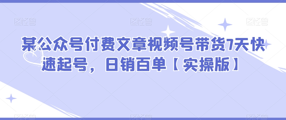 某公众号付费文章视频号带货7天快速起号，日销百单【实操版】| 网创圈
