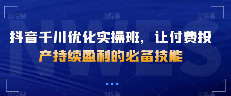 抖音千川优化实操班，让付费投产持续盈利的必备技能| 网创圈