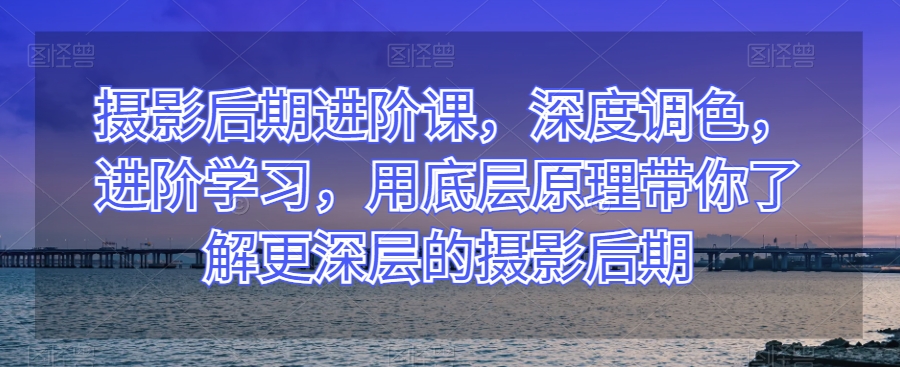 摄影后期进阶课，深度调色，进阶学习，用底层原理带你了解更深层的摄影后期| 网创圈