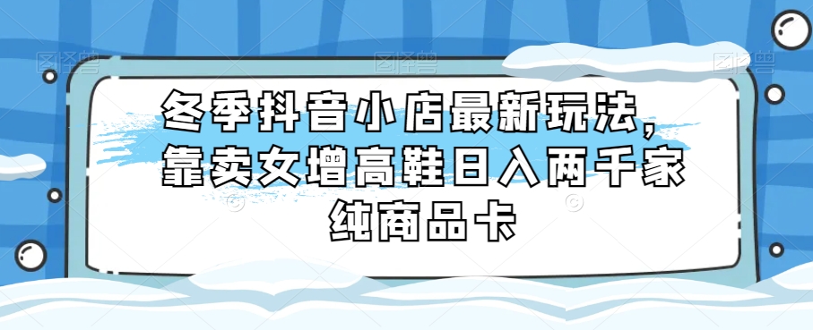 冬季抖音小店最新玩法，靠卖女增高鞋日入两千家纯商品卡【揭秘】| 网创圈