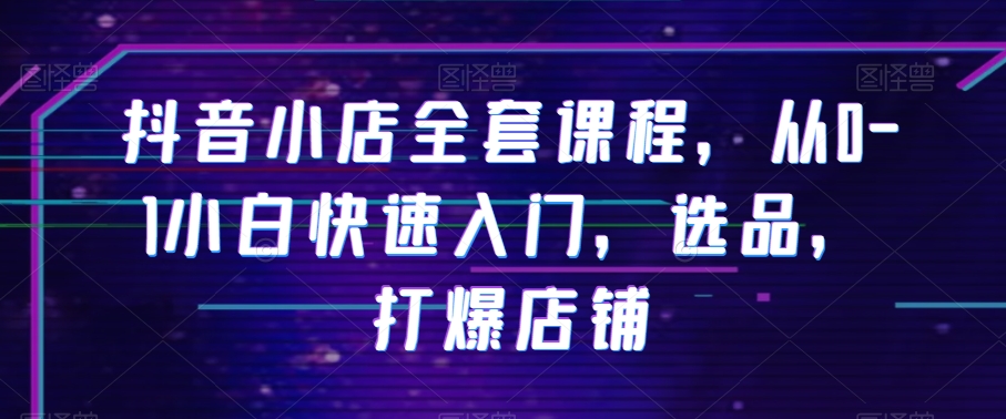 抖音小店全套课程，从0-1小白快速入门，选品，打爆店铺| 网创圈