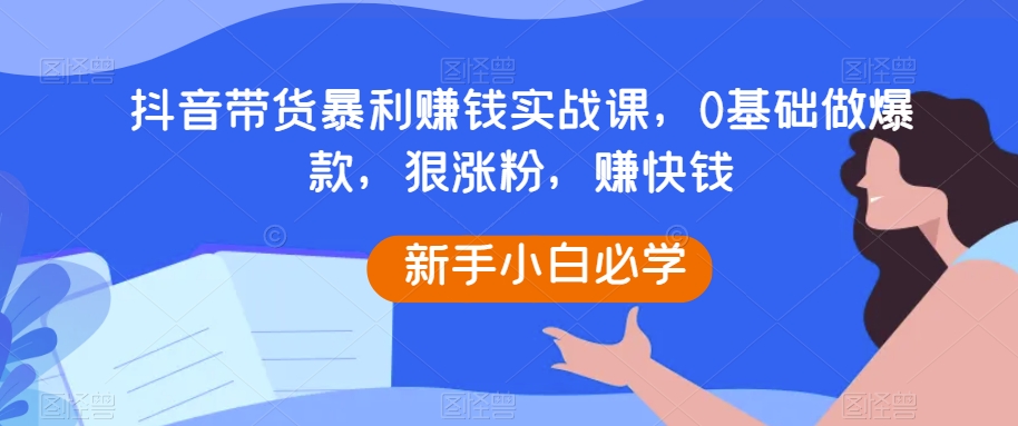 抖音带货暴利赚钱实战课，0基础做爆款，狠涨粉，赚快钱| 副业网