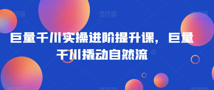 巨量千川实操进阶提升课，巨量干川撬动自然流| 网创圈