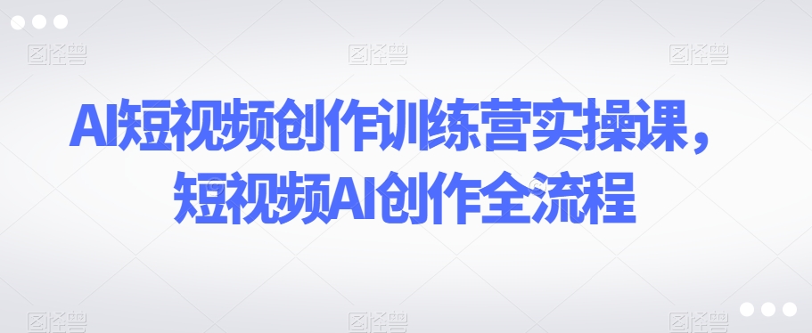 AI短视频创作训练营实操课，短视频AI创作全流程| 网创圈