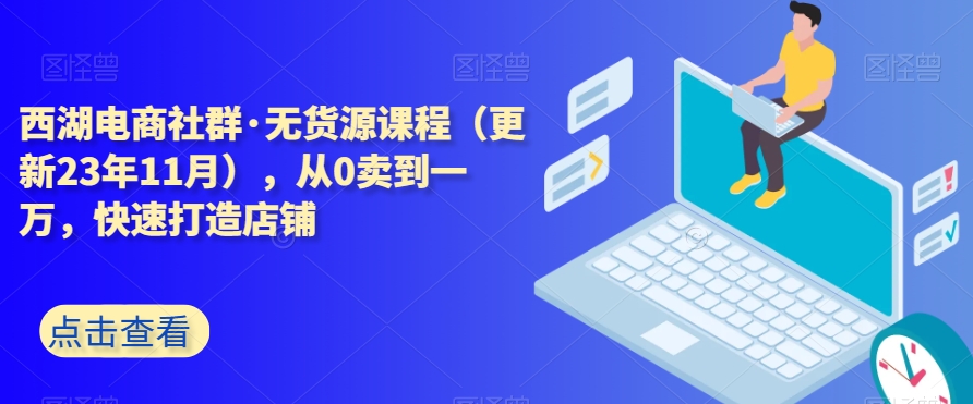 西湖电商社群·无货源课程（更新23年11月），从0卖到一万，快速打造店铺| 网创圈
