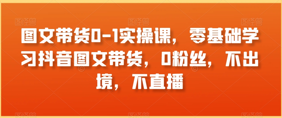 图文带货0-1实操课，零基础学习抖音图文带货，0粉丝，不出境，不直播| 网创圈