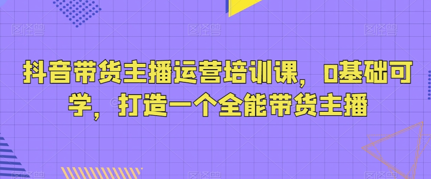 抖音带货主播运营培训课，0基础可学，打造一个全能带货主播| 网创圈