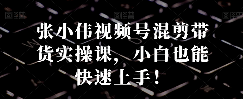 张小伟视频号混剪带货实操课，小白也能快速上手！| 网创圈