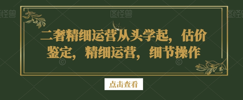 二奢精细运营从头学起，估价鉴定，精细运营，细节操作| 副业网