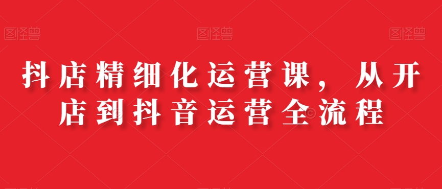 抖店精细化运营课，从开店到抖音运营全流程| 网创圈