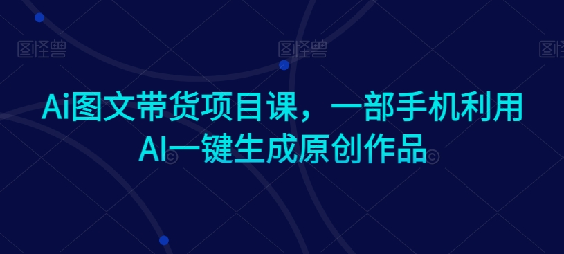Ai图文带货项目课，一部手机利用AI一键生成原创作品| 网创圈