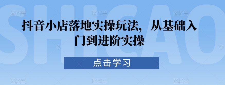 抖音小店落地实操玩法，从基础入门到进阶实操| 网创圈