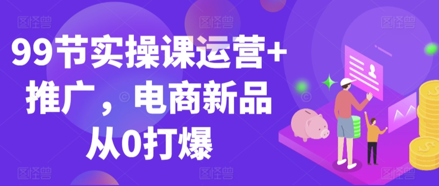 99节实操课运营+推广，电商新品从0打爆| 网创圈