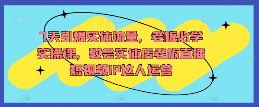 7天引爆实体流量，老板必学实操课，教会实体店老板直播短视频IP达人运营| 网创圈