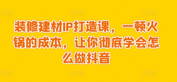 装修建材IP打造课，一顿火锅的成本，让你彻底学会怎么做抖音| 网创圈