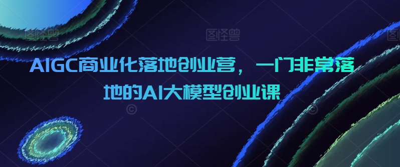 AIGC商业化落地创业营，一门非常落地的AI大模型创业课| 网创圈