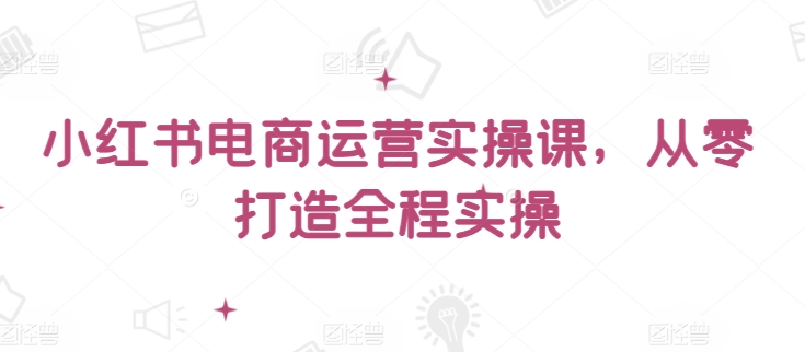 小红书电商运营实操课，​从零打造全程实操| 网创圈