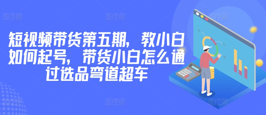 价值2980短视频带货第五期，教小白如何起号，带货小白怎么通过选品弯道超车| 网创圈