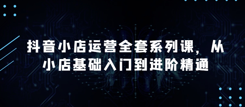 抖音小店运营全套系列课，全新升级，从小店基础入门到进阶精通，系统掌握月销百万小店的核心秘密| 网创圈