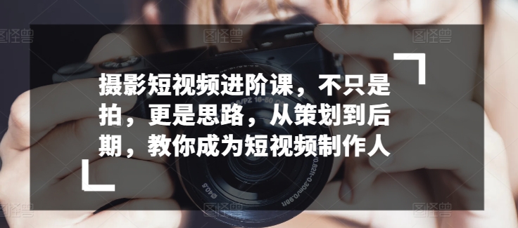 摄影短视频进阶课，不只是拍，更是思路，从策划到后期，教你成为短视频制作人| 网创圈
