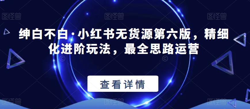 绅白不白·小红书无货源第六版，精细化进阶玩法，最全思路运营| 网创圈