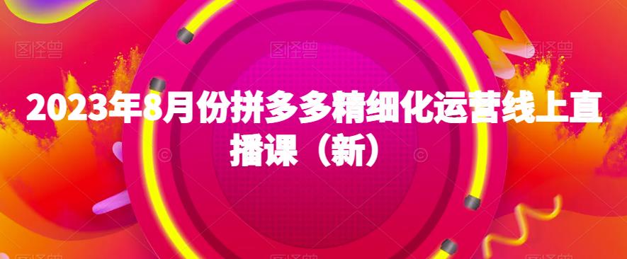 2023年8月份拼多多精细化运营线上直播课（新）| 网创圈